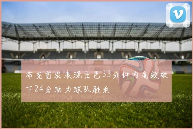 布克首发表现出色33分钟内高效砍下24分助力球队胜利