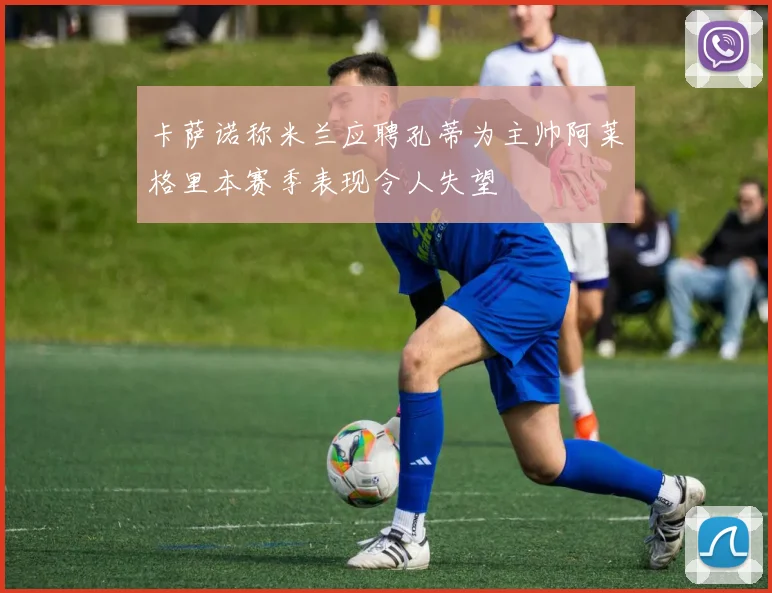 卡萨诺称米兰应聘孔蒂为主帅阿莱格里本赛季表现令人失望