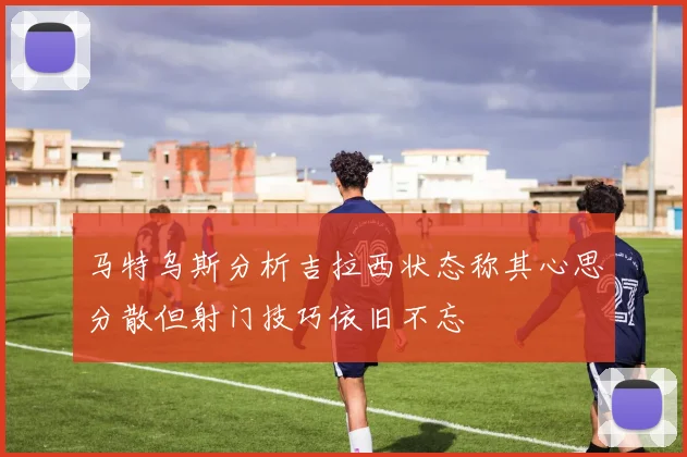马特乌斯分析吉拉西状态称其心思分散但射门技巧依旧不忘