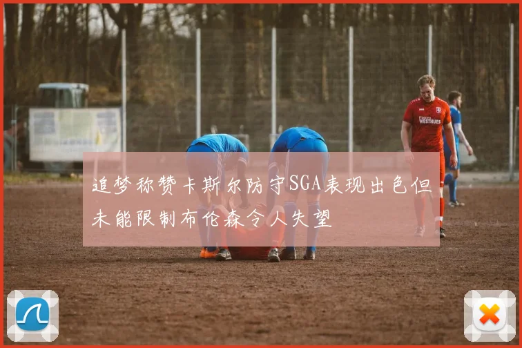 追梦称赞卡斯尔防守SGA表现出色但未能限制布伦森令人失望