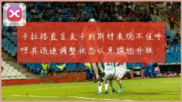 卡拉格直言麦卡利斯特表现不佳呼吁其迅速调整状态以免尴尬升级