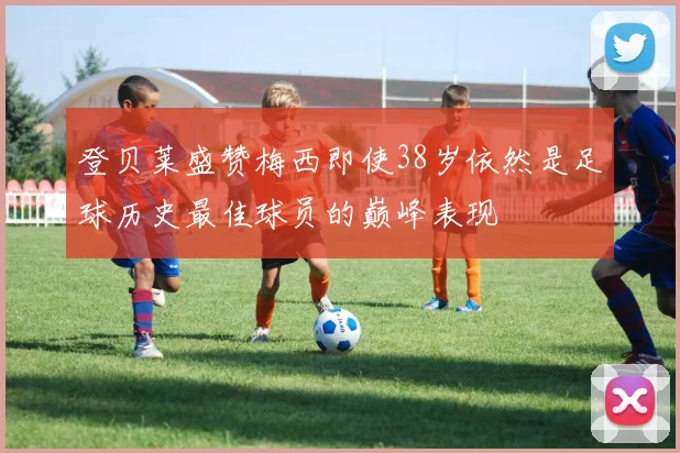 登贝莱盛赞梅西即使38岁依然是足球历史最佳球员的巅峰表现