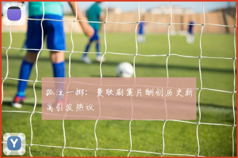 孤注一掷：曼联剧集片酬创历史新高引发热议