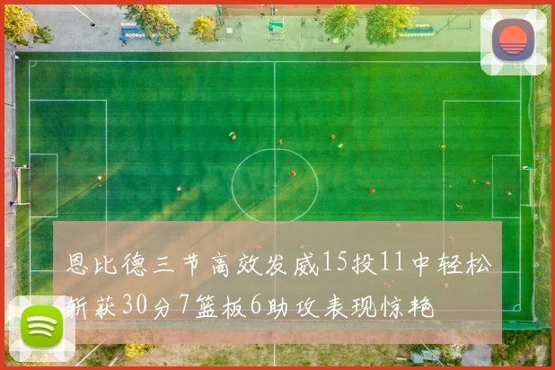 恩比德三节高效发威15投11中轻松斩获30分7篮板6助攻表现惊艳