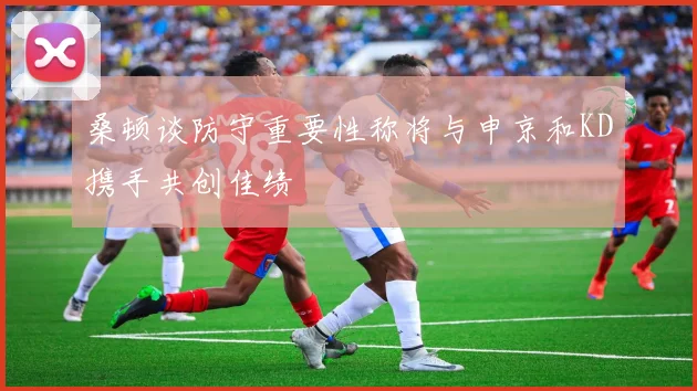 桑顿谈防守重要性称将与申京和KD携手共创佳绩