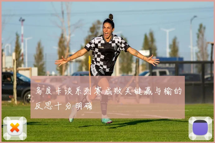乌度卡谈系列赛成败关键赢与输的反思十分明确