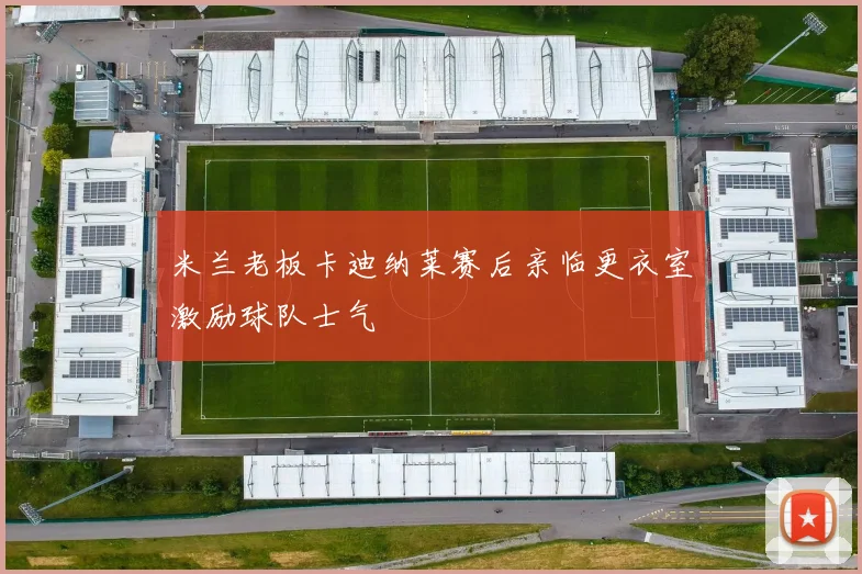 米兰老板卡迪纳莱赛后亲临更衣室激励球队士气