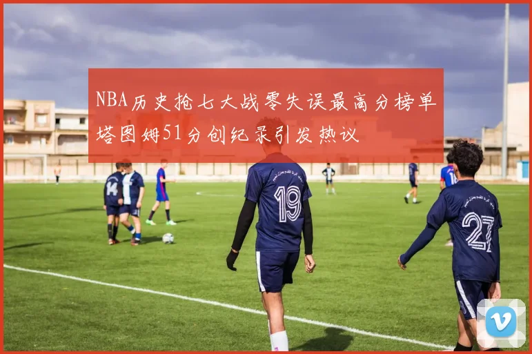 NBA历史抢七大战零失误最高分榜单塔图姆51分创纪录引发热议