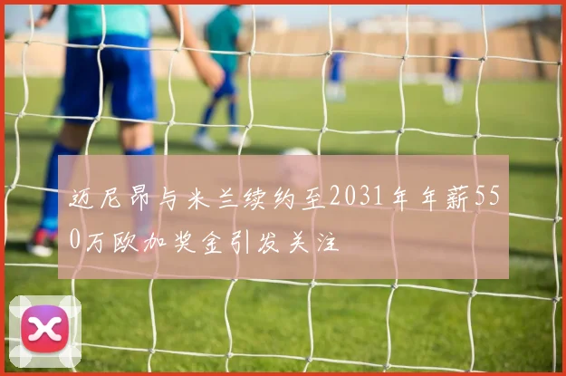 迈尼昂与米兰续约至2031年年薪550万欧加奖金引发关注