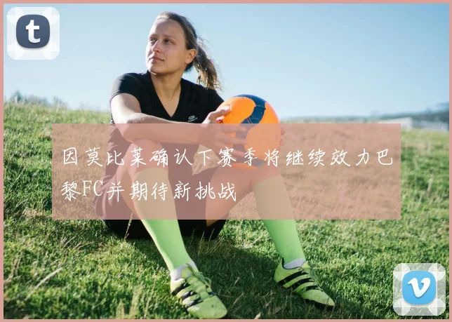因莫比莱确认下赛季将继续效力巴黎FC并期待新挑战