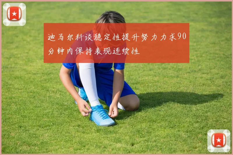 迪马尔科谈稳定性提升努力力求90分钟内保持表现连续性