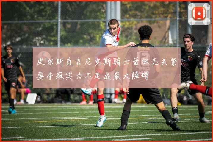 皮尔斯直言尼克斯骑士晋级无关紧要夺冠实力不足成最大障碍