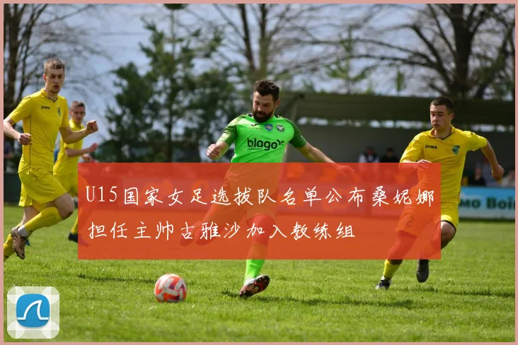 U15国家女足选拔队名单公布桑妮娜担任主帅古雅沙加入教练组