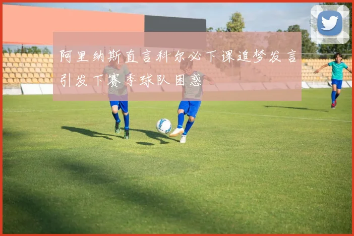 阿里纳斯直言科尔必下课追梦发言引发下赛季球队困惑