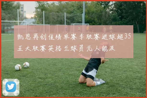 凯恩再创佳绩单赛季联赛进球超35五大联赛英格兰球员无人能及