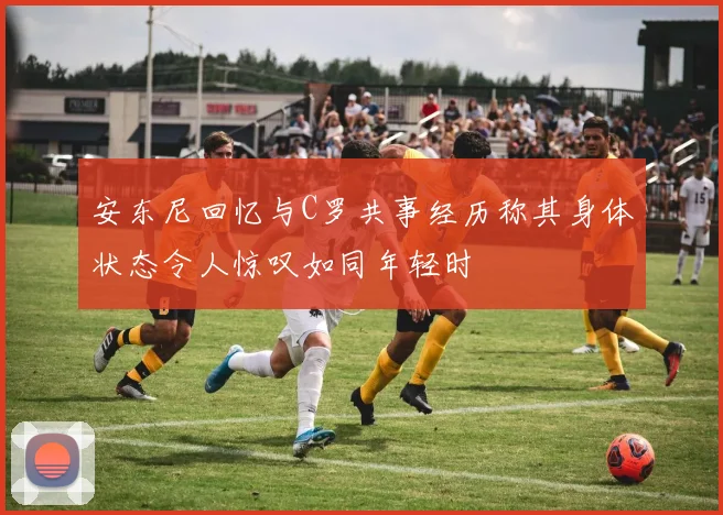 安东尼回忆与C罗共事经历称其身体状态令人惊叹如同年轻时