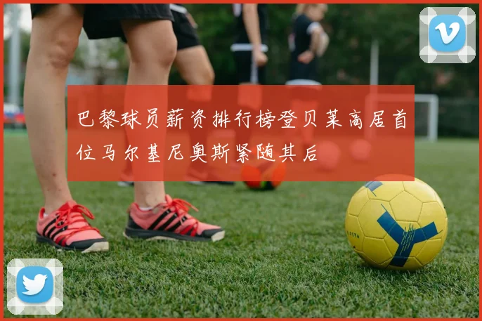 巴黎球员薪资排行榜登贝莱高居首位马尔基尼奥斯紧随其后