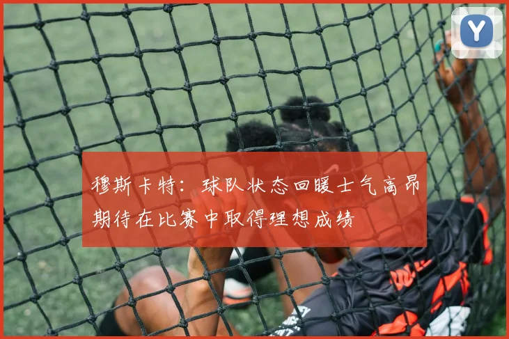穆斯卡特：球队状态回暖士气高昂期待在比赛中取得理想成绩