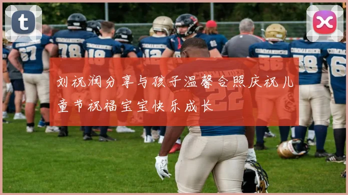刘祝润分享与孩子温馨合照庆祝儿童节祝福宝宝快乐成长