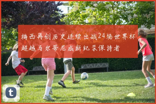 梅西再创历史连续出战24场世界杯超越马尔蒂尼成新纪录保持者