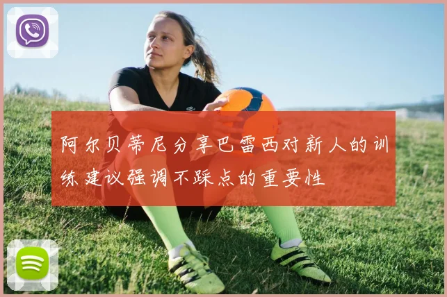 阿尔贝蒂尼分享巴雷西对新人的训练建议强调不踩点的重要性